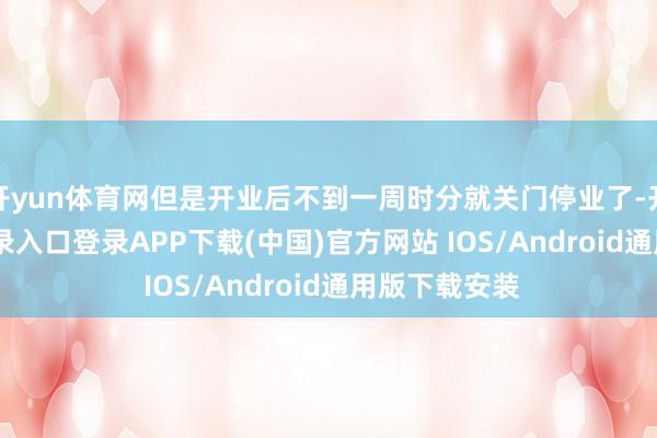 开yun体育网但是开业后不到一周时分就关门停业了-开云kaiyun登录入口登录APP下载(中国)官方网站 IOS/Android通用版下载安装