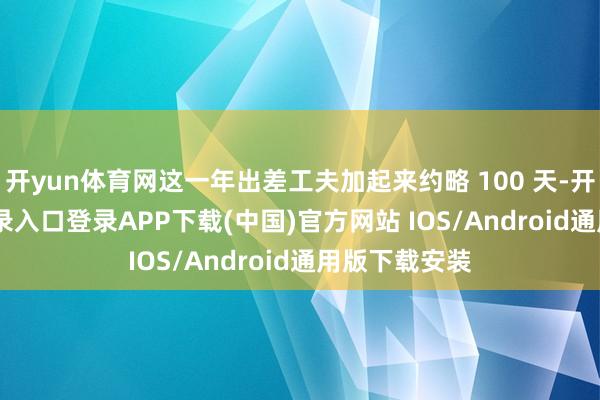 开yun体育网这一年出差工夫加起来约略 100 天-开云kaiyun登录入口登录APP下载(中国)官方网站 IOS/Android通用版下载安装