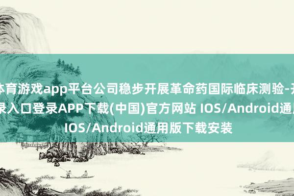 体育游戏app平台公司稳步开展革命药国际临床测验-开云kaiyun登录入口登录APP下载(中国)官方网站 IOS/Android通用版下载安装
