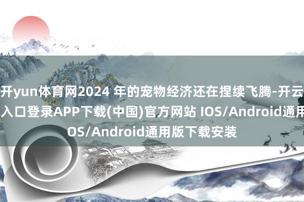 开yun体育网2024 年的宠物经济还在捏续飞腾-开云kaiyun登录入口登录APP下载(中国)官方网站 IOS/Android通用版下载安装