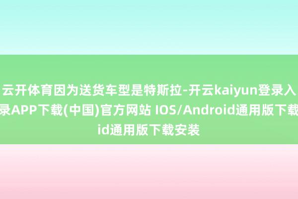 云开体育因为送货车型是特斯拉-开云kaiyun登录入口登录APP下载(中国)官方网站 IOS/Android通用版下载安装