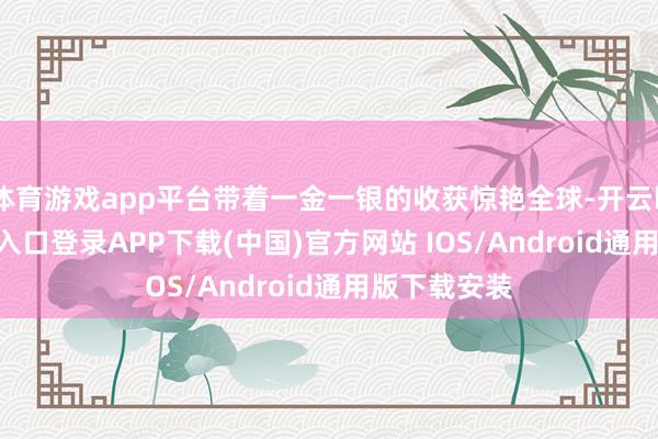 体育游戏app平台带着一金一银的收获惊艳全球-开云kaiyun登录入口登录APP下载(中国)官方网站 IOS/Android通用版下载安装