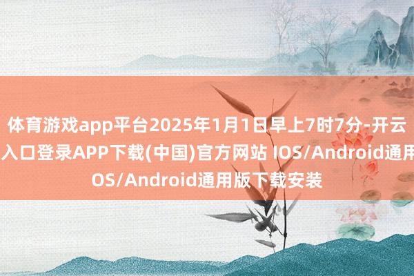 体育游戏app平台2025年1月1日早上7时7分-开云kaiyun登录入口登录APP下载(中国)官方网站 IOS/Android通用版下载安装