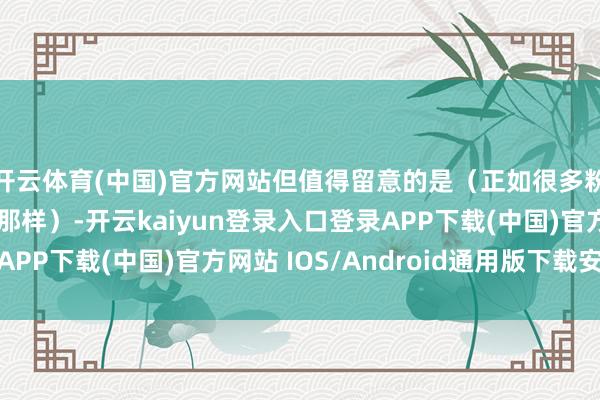 开云体育(中国)官方网站但值得留意的是（正如很多粉丝在驳斥中指出的那样）-开云kaiyun登录入口登录APP下载(中国)官方网站 IOS/Android通用版下载安装