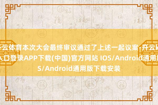 开云体育本次大会最终审议通过了上述一起议案-开云kaiyun登录入口登录APP下载(中国)官方网站 IOS/Android通用版下载安装