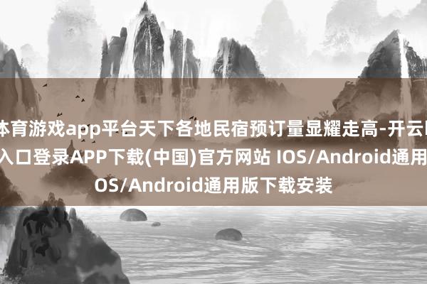 体育游戏app平台天下各地民宿预订量显耀走高-开云kaiyun登录入口登录APP下载(中国)官方网站 IOS/Android通用版下载安装