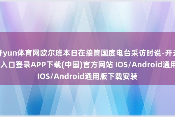 开yun体育网欧尔班本日在接管国度电台采访时说-开云kaiyun登录入口登录APP下载(中国)官方网站 IOS/Android通用版下载安装