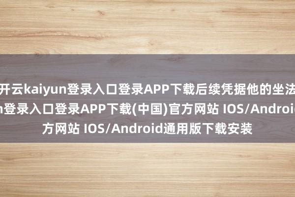 开云kaiyun登录入口登录APP下载后续凭据他的坐法行径-开云kaiyun登录入口登录APP下载(中国)官方网站 IOS/Android通用版下载安装