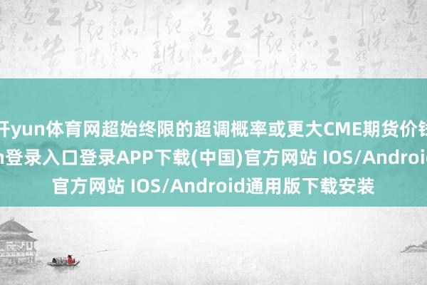 开yun体育网超始终限的超调概率或更大CME期货价钱来看-开云kaiyun登录入口登录APP下载(中国)官方网站 IOS/Android通用版下载安装