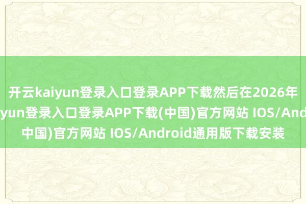 开云kaiyun登录入口登录APP下载然后在2026年再增多10倍-开云kaiyun登录入口登录APP下载(中国)官方网站 IOS/Android通用版下载安装