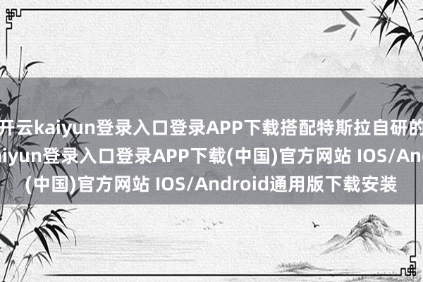 开云kaiyun登录入口登录APP下载搭配特斯拉自研的AI智能体时间-开云kaiyun登录入口登录APP下载(中国)官方网站 IOS/Android通用版下载安装
