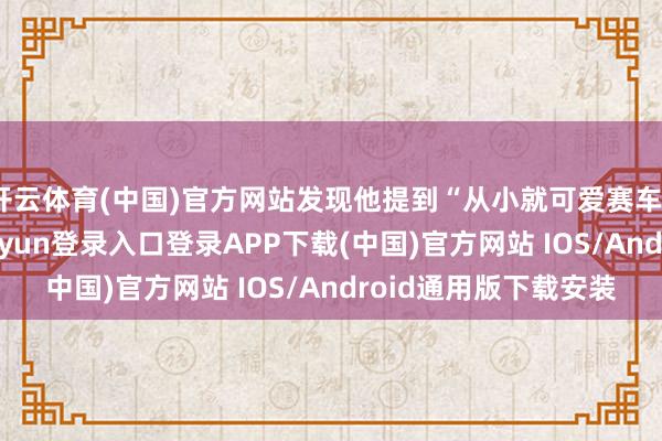 开云体育(中国)官方网站发现他提到“从小就可爱赛车”时眼睛发亮-开云kaiyun登录入口登录APP下载(中国)官方网站 IOS/Android通用版下载安装