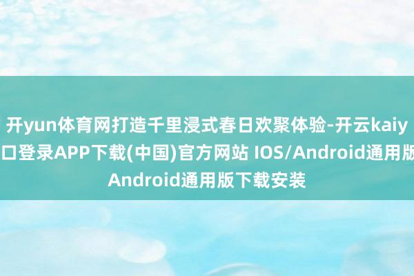 开yun体育网打造千里浸式春日欢聚体验-开云kaiyun登录入口登录APP下载(中国)官方网站 IOS/Android通用版下载安装