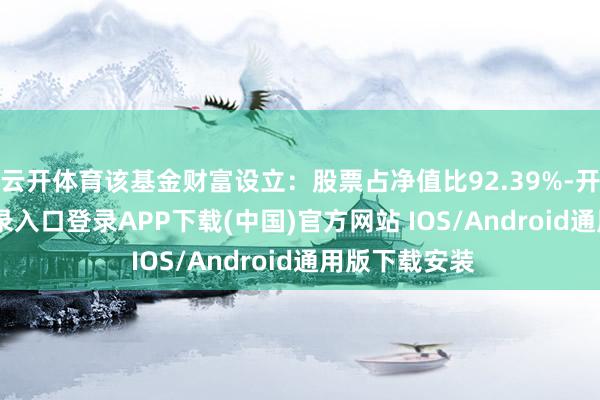 云开体育该基金财富设立：股票占净值比92.39%-开云kaiyun登录入口登录APP下载(中国)官方网站 IOS/Android通用版下载安装