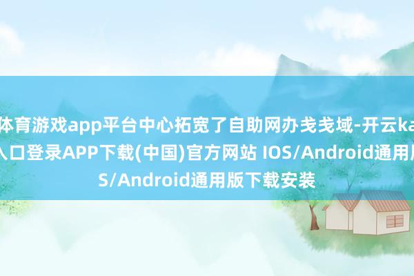 体育游戏app平台中心拓宽了自助网办戋戋域-开云kaiyun登录入口登录APP下载(中国)官方网站 IOS/Android通用版下载安装