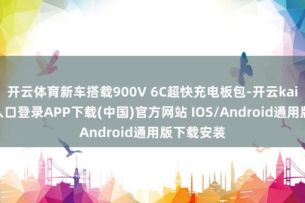 开云体育新车搭载900V 6C超快充电板包-开云kaiyun登录入口登录APP下载(中国)官方网站 IOS/Android通用版下载安装