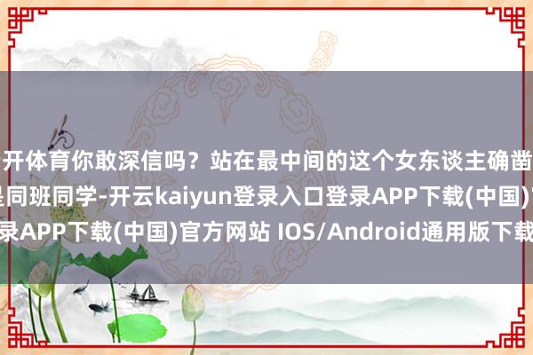 云开体育你敢深信吗？站在最中间的这个女东谈主确凿和大好意思女刘亦菲是同班同学-开云kaiyun登录入口登录APP下载(中国)官方网站 IOS/Android通用版下载安装