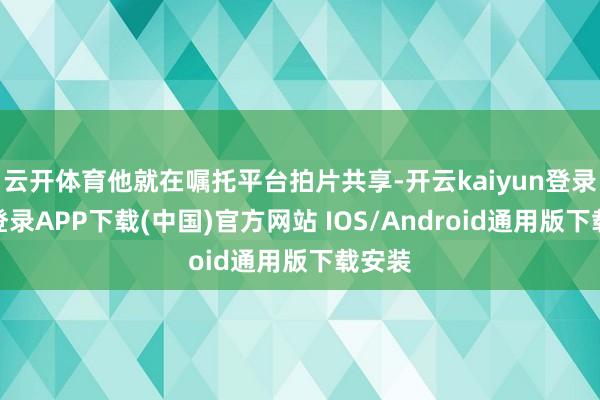 云开体育他就在嘱托平台拍片共享-开云kaiyun登录入口登录APP下载(中国)官方网站 IOS/Android通用版下载安装
