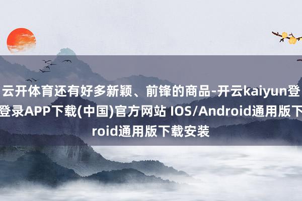 云开体育还有好多新颖、前锋的商品-开云kaiyun登录入口登录APP下载(中国)官方网站 IOS/Android通用版下载安装