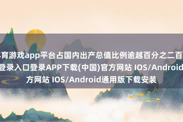 体育游戏app平台占国内出产总值比例逾越百分之二百二十-开云kaiyun登录入口登录APP下载(中国)官方网站 IOS/Android通用版下载安装