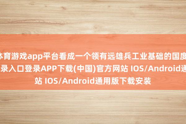 体育游戏app平台看成一个领有远雄兵工业基础的国度-开云kaiyun登录入口登录APP下载(中国)官方网站 IOS/Android通用版下载安装