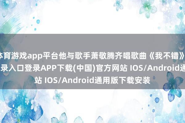 体育游戏app平台他与歌手萧敬腾齐唱歌曲《我不错》-开云kaiyun登录入口登录APP下载(中国)官方网站 IOS/Android通用版下载安装