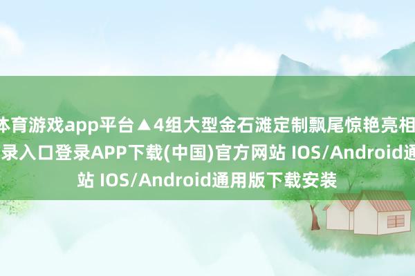 体育游戏app平台▲4组大型金石滩定制飘尾惊艳亮相-开云kaiyun登录入口登录APP下载(中国)官方网站 IOS/Android通用版下载安装