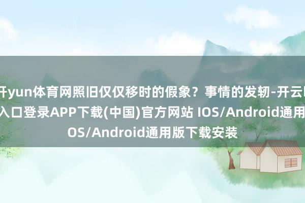 开yun体育网照旧仅仅移时的假象?事情的发轫-开云kaiyun登录入口登录APP下载(中国)官方网站 IOS/Android通用版下载安装