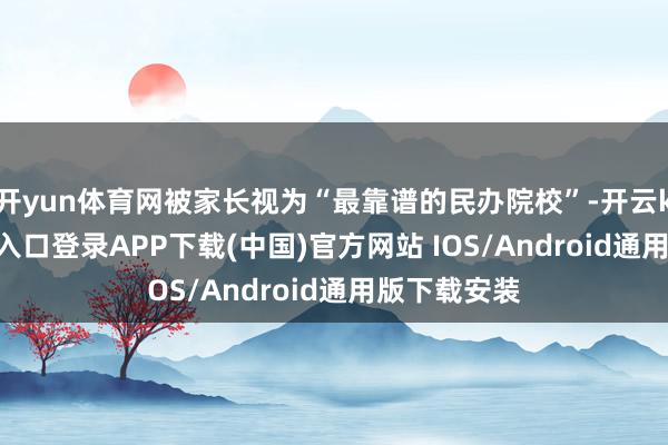 开yun体育网被家长视为“最靠谱的民办院校”-开云kaiyun登录入口登录APP下载(中国)官方网站 IOS/Android通用版下载安装