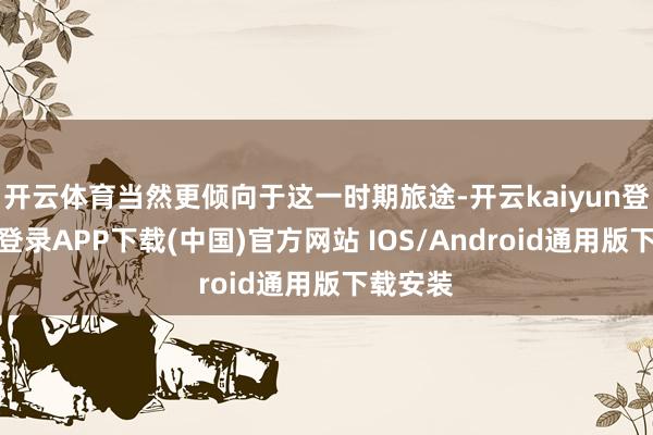 开云体育当然更倾向于这一时期旅途-开云kaiyun登录入口登录APP下载(中国)官方网站 IOS/Android通用版下载安装