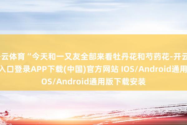 开云体育“今天和一又友全部来看牡丹花和芍药花-开云kaiyun登录入口登录APP下载(中国)官方网站 IOS/Android通用版下载安装