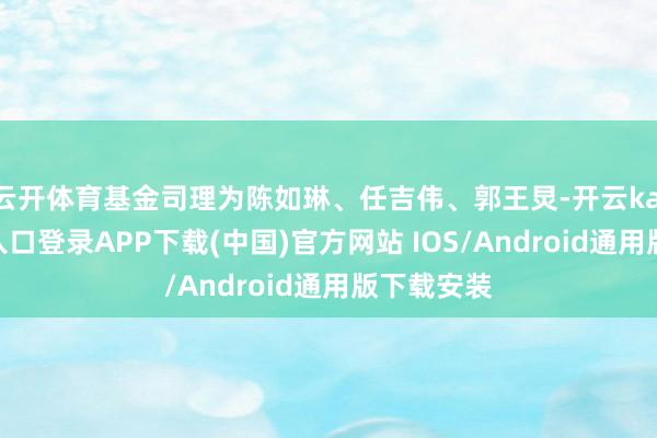 云开体育基金司理为陈如琳、任吉伟、郭王炅-开云kaiyun登录入口登录APP下载(中国)官方网站 IOS/Android通用版下载安装