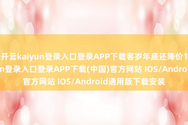 开云kaiyun登录入口登录APP下载客岁年底还降价15万了-开云kaiyun登录入口登录APP下载(中国)官方网站 IOS/Android通用版下载安装