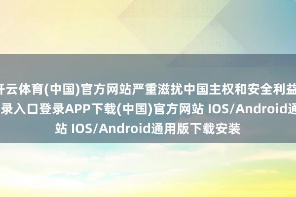 开云体育(中国)官方网站严重滋扰中国主权和安全利益-开云kaiyun登录入口登录APP下载(中国)官方网站 IOS/Android通用版下载安装