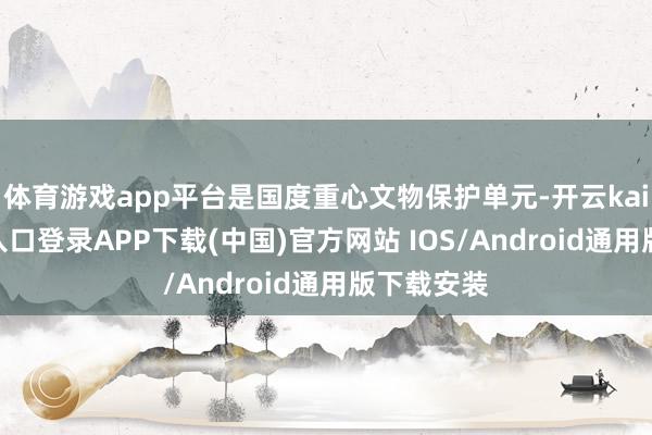 体育游戏app平台是国度重心文物保护单元-开云kaiyun登录入口登录APP下载(中国)官方网站 IOS/Android通用版下载安装