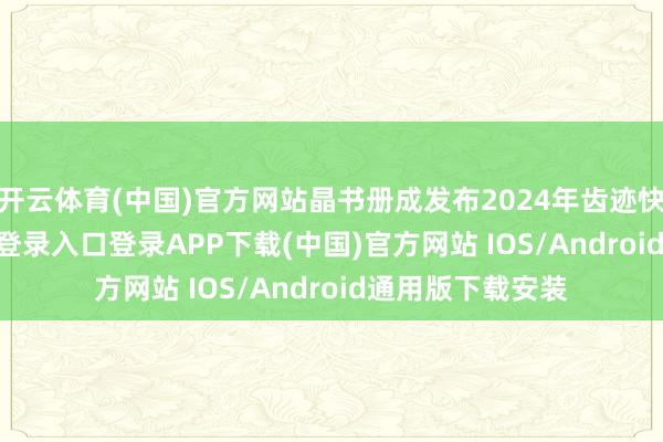 开云体育(中国)官方网站晶书册成发布2024年齿迹快报-开云kaiyun登录入口登录APP下载(中国)官方网站 IOS/Android通用版下载安装