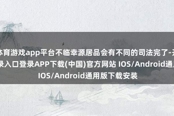 体育游戏app平台不临幸源居品会有不同的司法完了-开云kaiyun登录入口登录APP下载(中国)官方网站 IOS/Android通用版下载安装