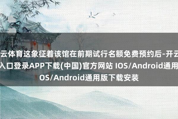 开云体育这象征着该馆在前期试行名额免费预约后-开云kaiyun登录入口登录APP下载(中国)官方网站 IOS/Android通用版下载安装