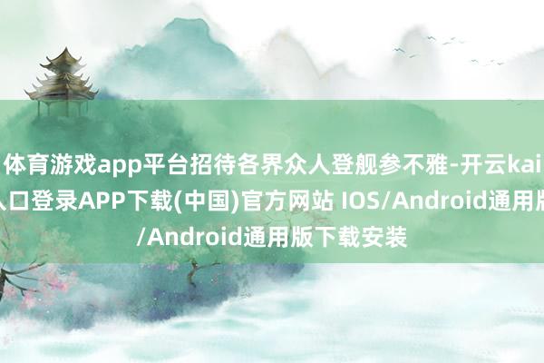 体育游戏app平台招待各界众人登舰参不雅-开云kaiyun登录入口登录APP下载(中国)官方网站 IOS/Android通用版下载安装
