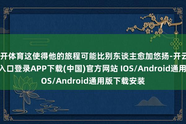 云开体育这使得他的旅程可能比别东谈主愈加悠扬-开云kaiyun登录入口登录APP下载(中国)官方网站 IOS/Android通用版下载安装