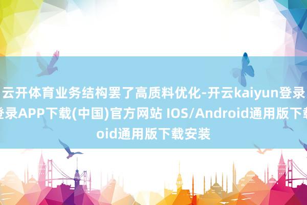 云开体育业务结构罢了高质料优化-开云kaiyun登录入口登录APP下载(中国)官方网站 IOS/Android通用版下载安装