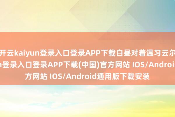 开云kaiyun登录入口登录APP下载白昼对着温习云尔死磕-开云kaiyun登录入口登录APP下载(中国)官方网站 IOS/Android通用版下载安装