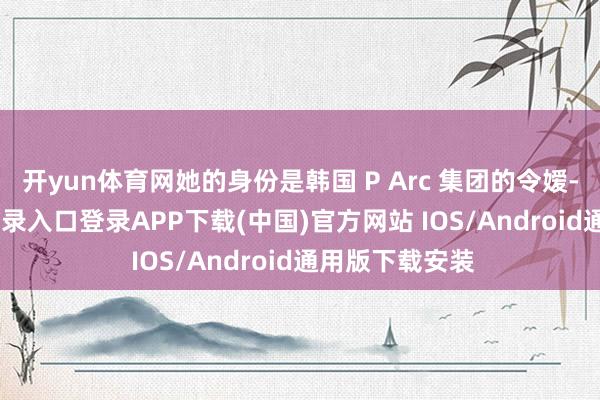 开yun体育网她的身份是韩国 P Arc 集团的令嫒-开云kaiyun登录入口登录APP下载(中国)官方网站 IOS/Android通用版下载安装