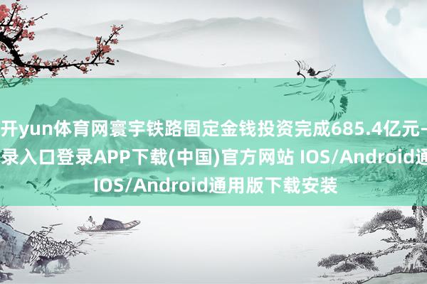 开yun体育网寰宇铁路固定金钱投资完成685.4亿元-开云kaiyun登录入口登录APP下载(中国)官方网站 IOS/Android通用版下载安装