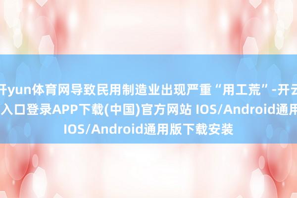 开yun体育网导致民用制造业出现严重“用工荒”-开云kaiyun登录入口登录APP下载(中国)官方网站 IOS/Android通用版下载安装