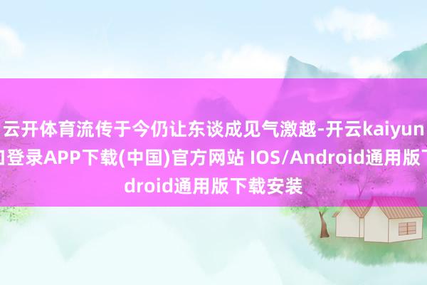 云开体育流传于今仍让东谈成见气激越-开云kaiyun登录入口登录APP下载(中国)官方网站 IOS/Android通用版下载安装