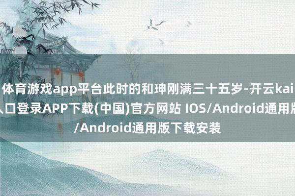 体育游戏app平台此时的和珅刚满三十五岁-开云kaiyun登录入口登录APP下载(中国)官方网站 IOS/Android通用版下载安装