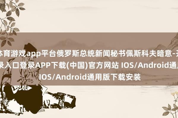 体育游戏app平台俄罗斯总统新闻秘书佩斯科夫暗意-开云kaiyun登录入口登录APP下载(中国)官方网站 IOS/Android通用版下载安装