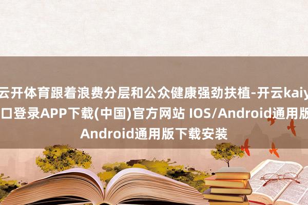 云开体育跟着浪费分层和公众健康强劲扶植-开云kaiyun登录入口登录APP下载(中国)官方网站 IOS/Android通用版下载安装