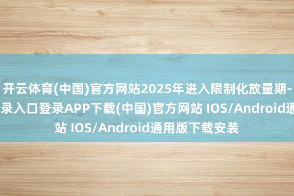 开云体育(中国)官方网站2025年进入限制化放量期-开云kaiyun登录入口登录APP下载(中国)官方网站 IOS/Android通用版下载安装